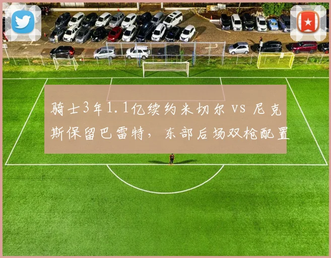 骑士3年1.1亿续约米切尔 vs 尼克斯保留巴雷特，东部后场双枪配置差异