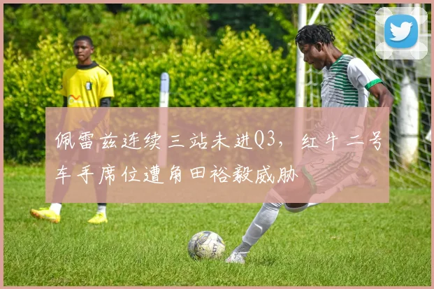 佩雷兹连续三站未进Q3，红牛二号车手席位遭角田裕毅威胁