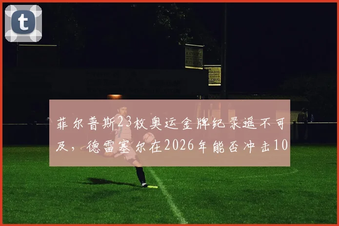 菲尔普斯23枚奥运金牌纪录遥不可及，德雷塞尔在2026年能否冲击10金大关？