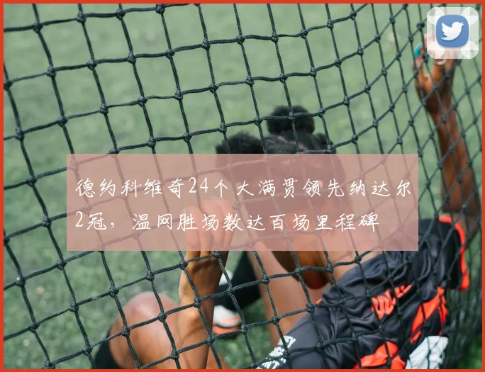 德约科维奇24个大满贯领先纳达尔2冠，温网胜场数达百场里程碑