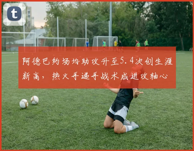 阿德巴约场均助攻升至5.4次创生涯新高，热火手递手战术成进攻轴心__br_