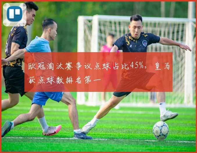 欧冠淘汰赛争议点球占比45%，皇马获点球数排名第一