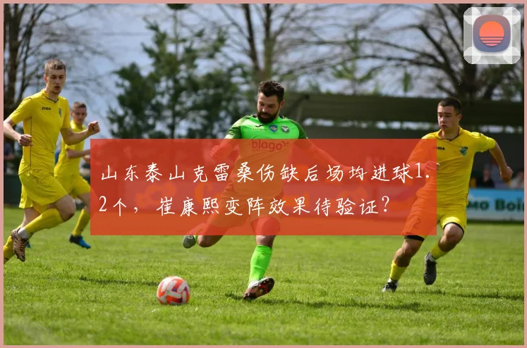 山东泰山克雷桑伤缺后场均进球1.2个，崔康熙变阵效果待验证？