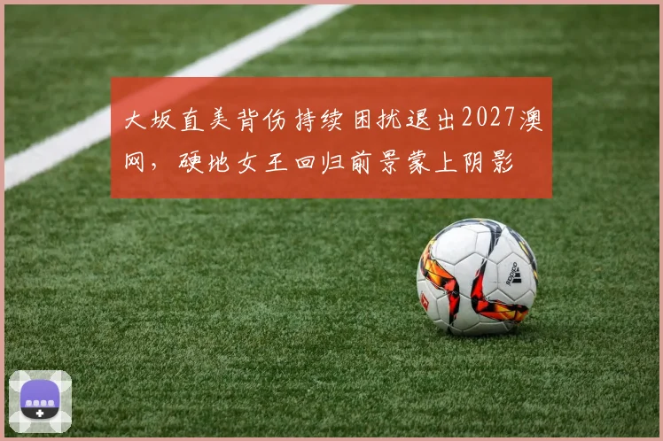 大坂直美背伤持续困扰退出2027澳网，硬地女王回归前景蒙上阴影