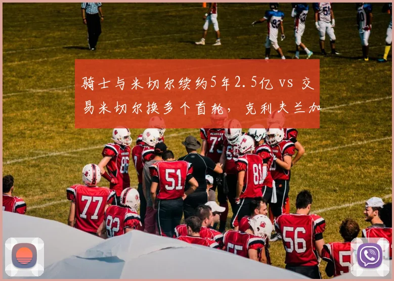 骑士与米切尔续约5年2.5亿 vs 交易米切尔换多个首轮，克利夫兰加兰核心地位权衡